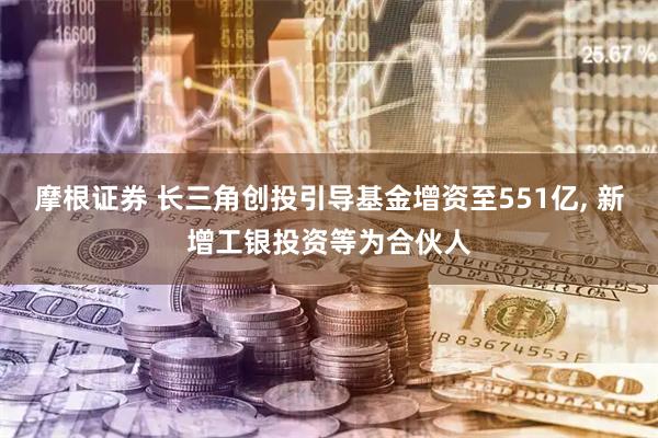 摩根证券 长三角创投引导基金增资至551亿, 新增工银投资等为合伙人