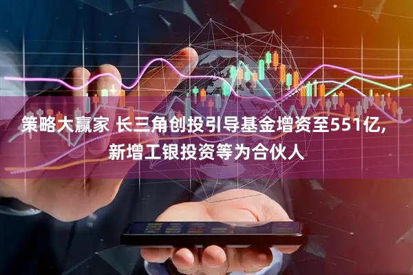 策略大赢家 长三角创投引导基金增资至551亿, 新增工银投资等为合伙人