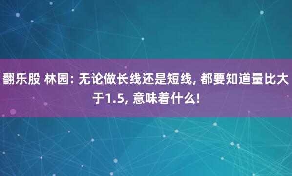 翻乐股 林园: 无论做长线还是短线, 都要知道量比大于1.5, 意味着什么!