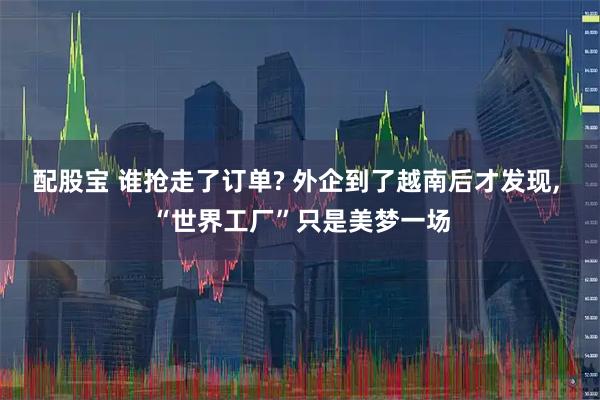 配股宝 谁抢走了订单? 外企到了越南后才发现, “世界工厂”只是美梦一场