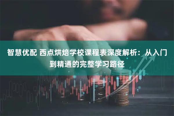 智慧优配 西点烘焙学校课程表深度解析：从入门到精通的完整学习路径