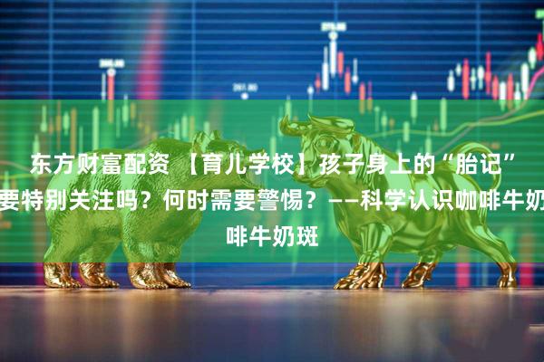 东方财富配资 【育儿学校】孩子身上的“胎记”需要特别关注吗？何时需要警惕？——科学认识咖啡牛奶斑