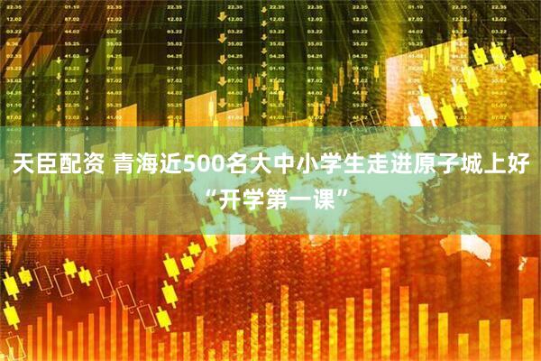 天臣配资 青海近500名大中小学生走进原子城上好 “开学第一课”
