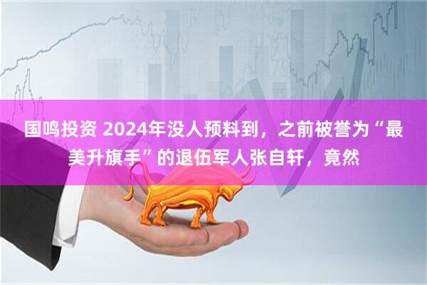 国鸣投资 2024年没人预料到，之前被誉为“最美升旗手”的退伍军人张自轩，竟然