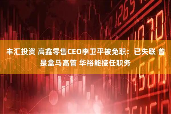 丰汇投资 高鑫零售CEO李卫平被免职：已失联 曾是盒马高管 华裕能接任职务
