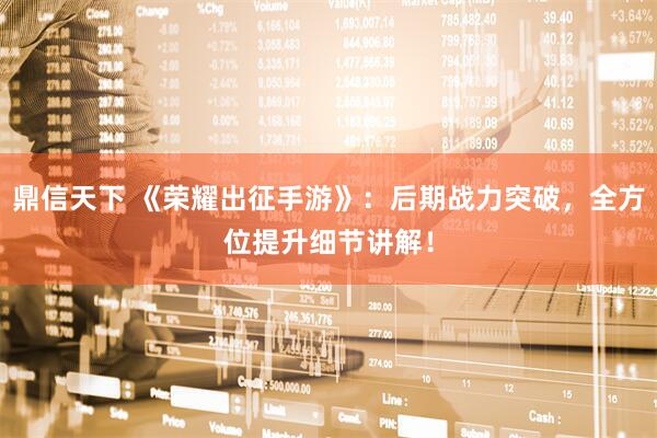 鼎信天下 《荣耀出征手游》：后期战力突破，全方位提升细节讲解！