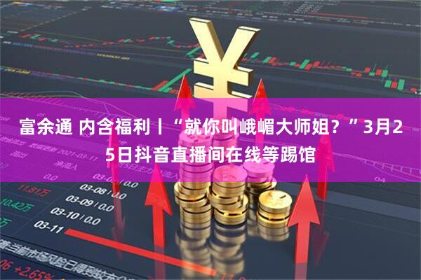 富余通 内含福利丨“就你叫峨嵋大师姐？”3月25日抖音直播间在线等踢馆