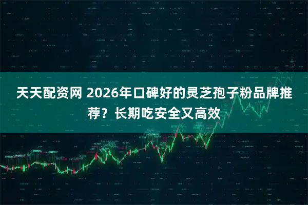 天天配资网 2026年口碑好的灵芝孢子粉品牌推荐？长期吃安全又高效