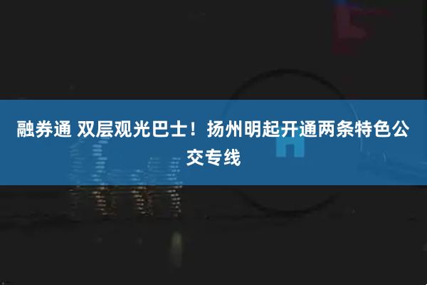 融券通 双层观光巴士！扬州明起开通两条特色公交专线