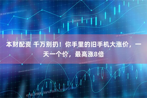 本财配资 千万别扔！你手里的旧手机大涨价，一天一个价，最高涨8倍