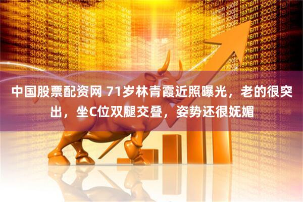 中国股票配资网 71岁林青霞近照曝光，老的很突出，坐C位双腿交叠，姿势还很妩媚
