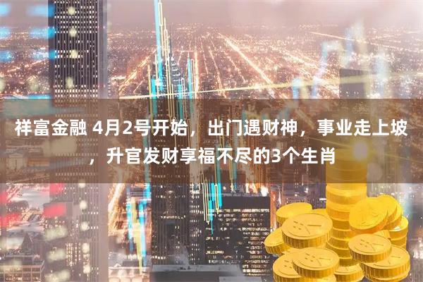 祥富金融 4月2号开始，出门遇财神，事业走上坡，升官发财享福不尽的3个生肖