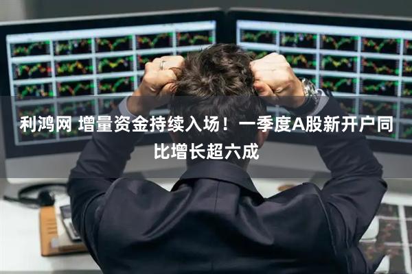 利鸿网 增量资金持续入场！一季度A股新开户同比增长超六成