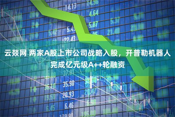 云燚网 两家A股上市公司战略入股，开普勒机器人完成亿元级A++轮融资