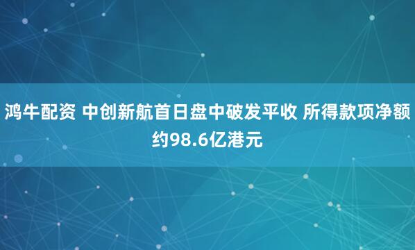 鸿牛配资 中创新航首日盘中破发平收 所得款项净额约98.6亿港元