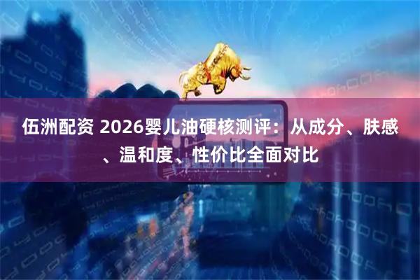 伍洲配资 2026婴儿油硬核测评：从成分、肤感、温和度、性价比全面对比