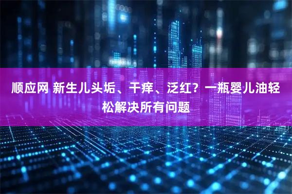 顺应网 新生儿头垢、干痒、泛红？一瓶婴儿油轻松解决所有问题