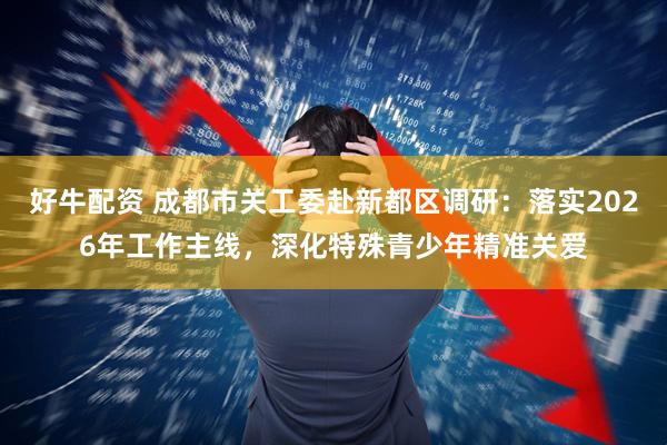好牛配资 成都市关工委赴新都区调研：落实2026年工作主线，深化特殊青少年精准关爱