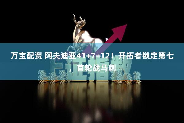 万宝配资 阿夫迪亚41+7+12！开拓者锁定第七，首轮战马刺