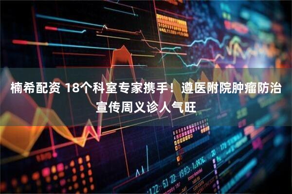 楠希配资 18个科室专家携手！遵医附院肿瘤防治宣传周义诊人气旺