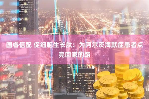 国睿信配 促细胞生长肽：为阿尔茨海默症患者点亮回家的路