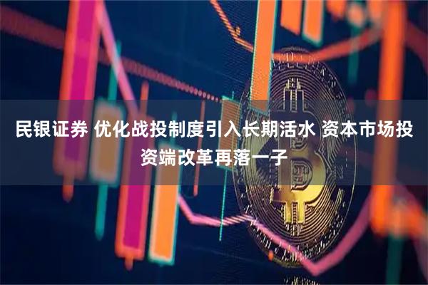 民银证券 优化战投制度引入长期活水 资本市场投资端改革再落一子