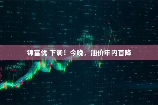 锦富优 下调!今晚,油价年内首降