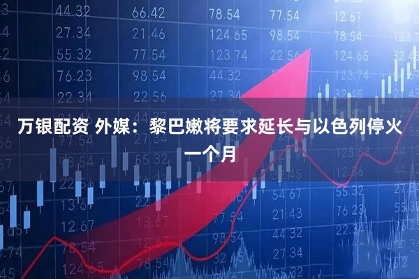万银配资 外媒：黎巴嫩将要求延长与以色列停火一个月