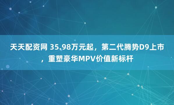 天天配资网 35.98万元起,第二代腾势D9上市,重塑豪华MPV价值新标杆