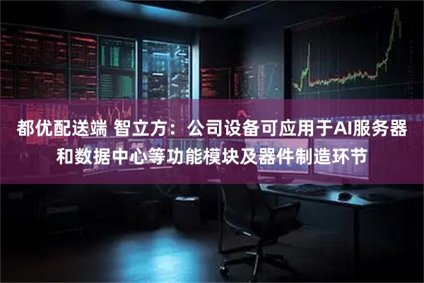 都优配送端 智立方：公司设备可应用于AI服务器和数据中心等功能模块及器件制造环节