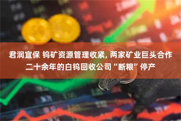 君润宜保 钨矿资源管理收紧, 两家矿业巨头合作二十余年的白钨回收公司“断粮”停产