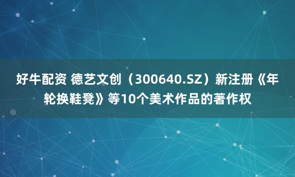 好牛配资 德艺文创（300640.SZ）新注册《年轮换鞋凳》等10个美术作品的著作权