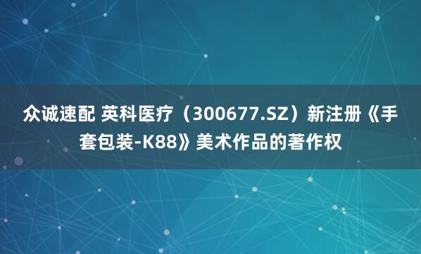 众诚速配 英科医疗（300677.SZ）新注册《手套包装-K88》美术作品的著作权