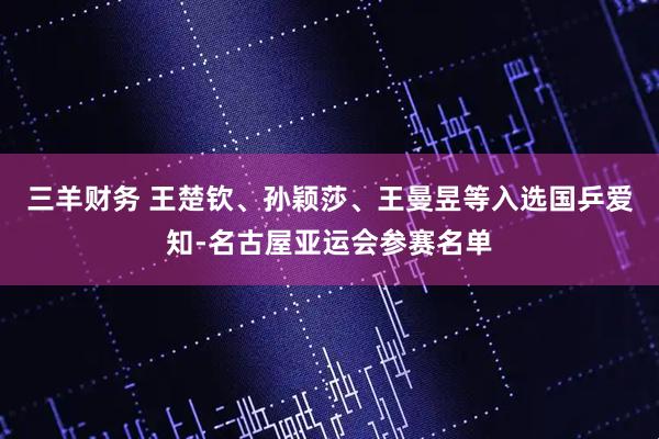 三羊财务 王楚钦、孙颖莎、王曼昱等入选国乒爱知-名古屋亚运会参赛名单