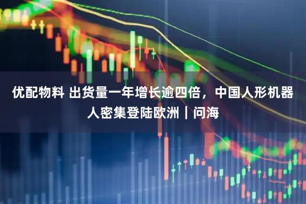 优配物料 出货量一年增长逾四倍，中国人形机器人密集登陆欧洲｜问海