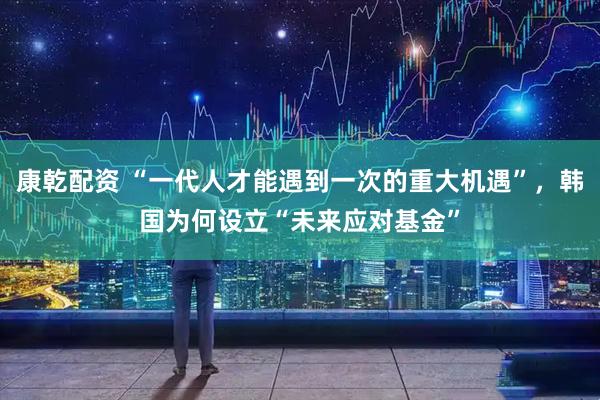 康乾配资 “一代人才能遇到一次的重大机遇”，韩国为何设立“未来应对基金”