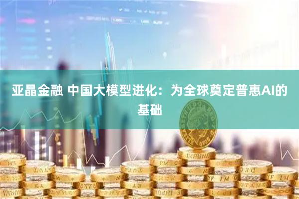 亚晶金融 中国大模型进化：为全球奠定普惠AI的基础