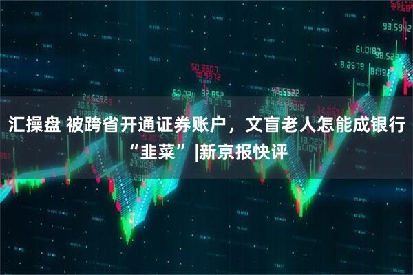 汇操盘 被跨省开通证券账户,文盲老人怎能成银行“韭菜” |新京报快评