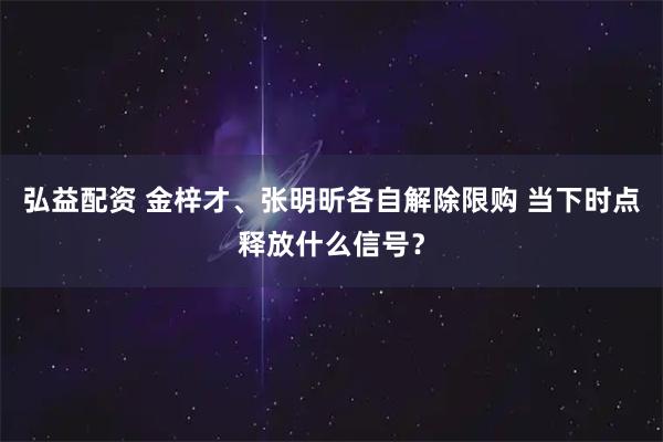 弘益配资 金梓才、张明昕各自解除限购 当下时点释放什么信号?